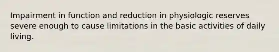 Impairment in function and reduction in physiologic reserves severe enough to cause limitations in the basic activities of daily living.