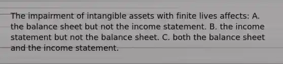 The impairment of intangible assets with finite lives affects: A. the balance sheet but not the income statement. B. the income statement but not the balance sheet. C. both the balance sheet and the income statement.