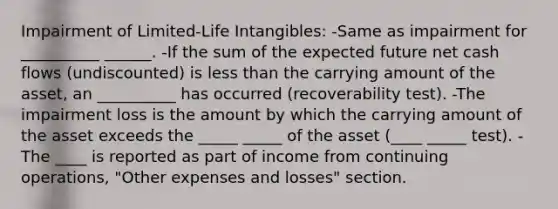 Impairment of Limited-Life Intangibles: -Same as impairment for __________ ______. -If the sum of the expected future net cash flows (undiscounted) is less than the carrying amount of the asset, an __________ has occurred (recoverability test). -The impairment loss is the amount by which the carrying amount of the asset exceeds the _____ _____ of the asset (____ _____ test). -The ____ is reported as part of income from continuing operations, "Other expenses and losses" section.