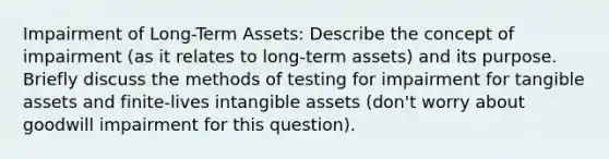 Impairment of Long-Term Assets: Describe the concept of impairment (as it relates to long-term assets) and its purpose. Briefly discuss the methods of testing for impairment for tangible assets and finite-lives intangible assets (don't worry about goodwill impairment for this question).