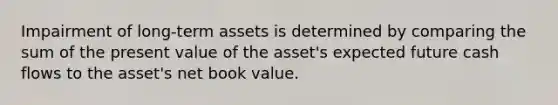 Impairment of long-term assets is determined by comparing the sum of the present value of the asset's expected future cash flows to the asset's net book value.