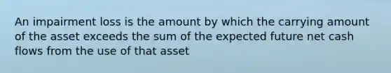 An impairment loss is the amount by which the carrying amount of the asset exceeds the sum of the expected future net cash flows from the use of that asset