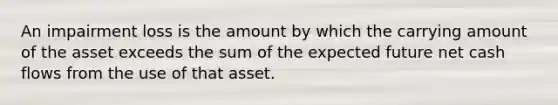 An impairment loss is the amount by which the carrying amount of the asset exceeds the sum of the expected future net cash flows from the use of that asset.