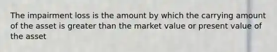 The impairment loss is the amount by which the carrying amount of the asset is greater than the market value or present value of the asset