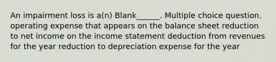 An impairment loss is a(n) Blank______. Multiple choice question. operating expense that appears on the balance sheet reduction to net income on the income statement deduction from revenues for the year reduction to depreciation expense for the year