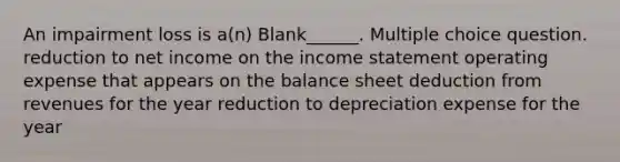 An impairment loss is a(n) Blank______. Multiple choice question. reduction to net income on the income statement operating expense that appears on the balance sheet deduction from revenues for the year reduction to depreciation expense for the year