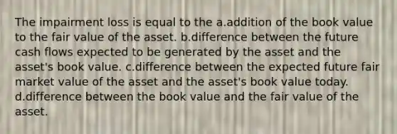 The impairment loss is equal to the a.addition of the book value to the fair value of the asset. b.difference between the future cash flows expected to be generated by the asset and the asset's book value. c.difference between the expected future fair market value of the asset and the asset's book value today. d.difference between the book value and the fair value of the asset.