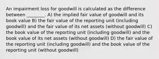 An impairment loss for goodwill is calculated as the difference between ________. A) the implied fair value of goodwill and its book value B) the fair value of the reporting unit (including goodwill) and the fair value of its net assets (without goodwill) C) the book value of the reporting unit (including goodwill) and the book value of its net assets (without goodwill) D) the fair value of the reporting unit (including goodwill) and the book value of the reporting unit (without goodwill)