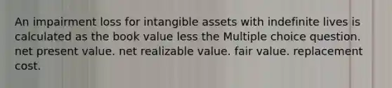 An impairment loss for intangible assets with indefinite lives is calculated as the book value less the Multiple choice question. net present value. net realizable value. fair value. replacement cost.