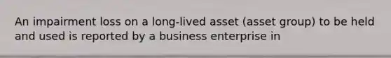 An impairment loss on a long-lived asset (asset group) to be held and used is reported by a business enterprise in