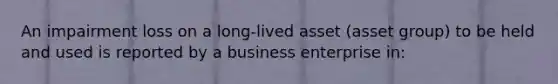 An impairment loss on a long-lived asset (asset group) to be held and used is reported by a business enterprise in: