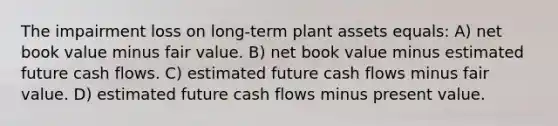 The impairment loss on long-term plant assets equals: A) net book value minus fair value. B) net book value minus estimated future cash flows. C) estimated future cash flows minus fair value. D) estimated future cash flows minus present value.