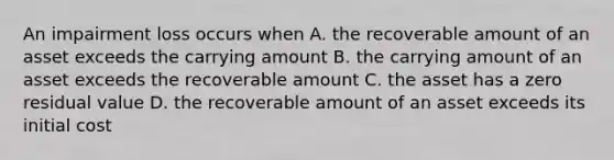 An impairment loss occurs when A. the recoverable amount of an asset exceeds the carrying amount B. the carrying amount of an asset exceeds the recoverable amount C. the asset has a zero residual value D. the recoverable amount of an asset exceeds its initial cost