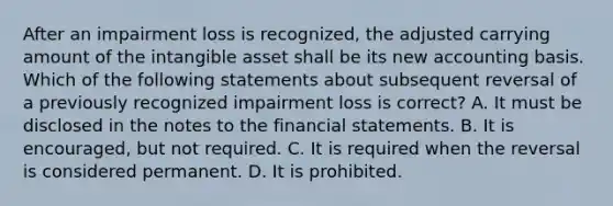 After an impairment loss is recognized, the adjusted carrying amount of the intangible asset shall be its new accounting basis. Which of the following statements about subsequent reversal of a previously recognized impairment loss is correct? A. It must be disclosed in the notes to the financial statements. B. It is encouraged, but not required. C. It is required when the reversal is considered permanent. D. It is prohibited.