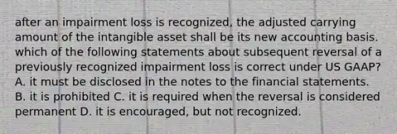 after an impairment loss is recognized, the adjusted carrying amount of the intangible asset shall be its new accounting basis. which of the following statements about subsequent reversal of a previously recognized impairment loss is correct under US GAAP? A. it must be disclosed in the notes to the financial statements. B. it is prohibited C. it is required when the reversal is considered permanent D. it is encouraged, but not recognized.