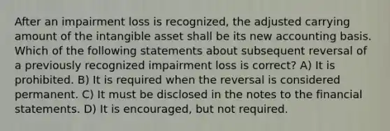 After an impairment loss is recognized, the adjusted carrying amount of the intangible asset shall be its new accounting basis. Which of the following statements about subsequent reversal of a previously recognized impairment loss is correct? A) It is prohibited. B) It is required when the reversal is considered permanent. C) It must be disclosed in the notes to the <a href='https://www.questionai.com/knowledge/kFBJaQCz4b-financial-statements' class='anchor-knowledge'>financial statements</a>. D) It is encouraged, but not required.