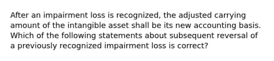 After an impairment loss is recognized, the adjusted carrying amount of the intangible asset shall be its new accounting basis. Which of the following statements about subsequent reversal of a previously recognized impairment loss is correct?