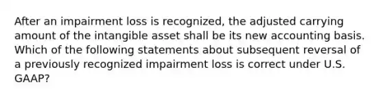 After an impairment loss is recognized, the adjusted carrying amount of the intangible asset shall be its new accounting basis. Which of the following statements about subsequent reversal of a previously recognized impairment loss is correct under U.S. GAAP?