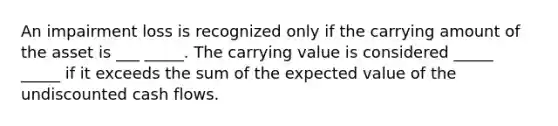 An impairment loss is recognized only if the carrying amount of the asset is ___ _____. The carrying value is considered _____ _____ if it exceeds the sum of the expected value of the undiscounted cash flows.