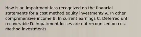 How is an impairment loss recognized on the financial statements for a cost method equity investment? A. In other comprehensive income B. In current earnings C. Deferred until recoverable D. Impairment losses are not recognized on cost method investments