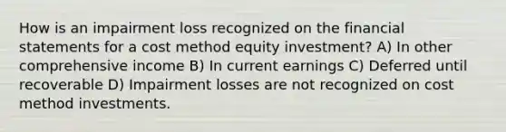 How is an impairment loss recognized on the financial statements for a cost method equity investment? A) In other comprehensive income B) In current earnings C) Deferred until recoverable D) Impairment losses are not recognized on cost method investments.