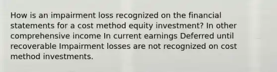 How is an impairment loss recognized on the financial statements for a cost method equity investment? In other comprehensive income In current earnings Deferred until recoverable Impairment losses are not recognized on cost method investments.