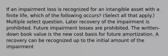 If an impairment loss is recognized for an intangible asset with a finite life, which of the following occurs? (Select all that apply.) Multiple select question. Later recovery of the impairment is prohibited. Future impairment losses are prohibited. The written-down book value is the new cost basis for future amortization. A recovery can be recognized up to the initial amount of the impairment