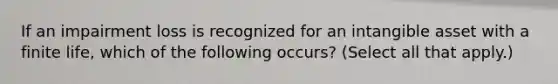 If an impairment loss is recognized for an intangible asset with a finite life, which of the following occurs? (Select all that apply.)