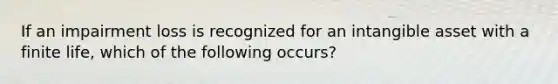 If an impairment loss is recognized for an intangible asset with a finite life, which of the following occurs?