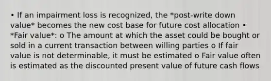 • If an impairment loss is recognized, the *post-write down value* becomes the new cost base for future cost allocation • *Fair value*: o The amount at which the asset could be bought or sold in a current transaction between willing parties o If fair value is not determinable, it must be estimated o Fair value often is estimated as the discounted present value of future cash flows