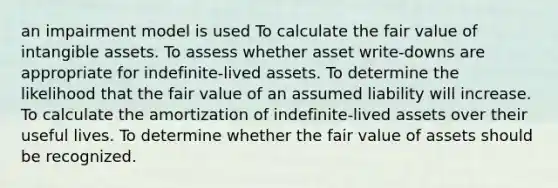 an impairment model is used To calculate the fair value of intangible assets. To assess whether asset write-downs are appropriate for indefinite-lived assets. To determine the likelihood that the fair value of an assumed liability will increase. To calculate the amortization of indefinite-lived assets over their useful lives. To determine whether the fair value of assets should be recognized.