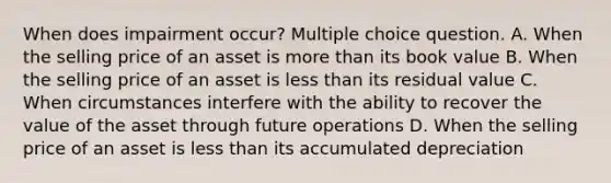 When does impairment occur? Multiple choice question. A. When the selling price of an asset is more than its book value B. When the selling price of an asset is less than its residual value C. When circumstances interfere with the ability to recover the value of the asset through future operations D. When the selling price of an asset is less than its accumulated depreciation