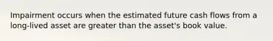 Impairment occurs when the estimated future cash flows from a long-lived asset are <a href='https://www.questionai.com/knowledge/ktgHnBD4o3-greater-than' class='anchor-knowledge'>greater than</a> the asset's book value.