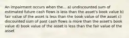 An impairment occurs when the... a) undiscounted sum of estimated future cash flows is less than the asset's book value b) fair value of the asset is less than the book value of the asset c) discounted sum of past cash flows is more than the asset's book value d) book value of the asset is less than the fair value of the asset