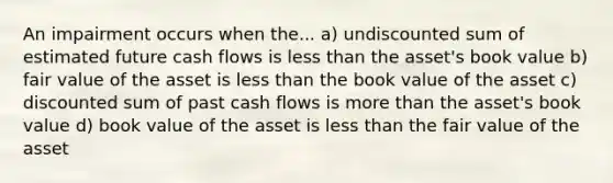 An impairment occurs when the... a) undiscounted sum of estimated future cash flows is <a href='https://www.questionai.com/knowledge/k7BtlYpAMX-less-than' class='anchor-knowledge'>less than</a> the asset's book value b) fair value of the asset is less than the book value of the asset c) discounted sum of past cash flows is <a href='https://www.questionai.com/knowledge/keWHlEPx42-more-than' class='anchor-knowledge'>more than</a> the asset's book value d) book value of the asset is less than the fair value of the asset