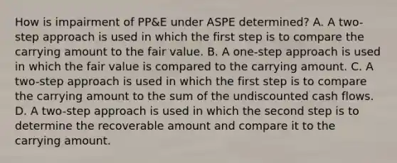 How is impairment of PP&E under ASPE determined? A. A two-step approach is used in which the first step is to compare the carrying amount to the fair value. B. A one-step approach is used in which the fair value is compared to the carrying amount. C. A two-step approach is used in which the first step is to compare the carrying amount to the sum of the undiscounted cash flows. D. A two-step approach is used in which the second step is to determine the recoverable amount and compare it to the carrying amount.