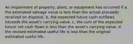 An impairment of property, plant, or equipment has occurred if a. the estimated salvage value is less than the actual proceeds received on disposal. b. the expected future cash outflows exceeds the asset's carrying value. c. the sum of the expected future net cash flows is less than the asset's carrying value. d. the revised estimated useful life is less than the original estimated useful life.