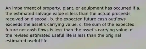 An impairment of property, plant, or equipment has occurred if a. the estimated salvage value is less than the actual proceeds received on disposal. b. the expected future cash outflows exceeds the asset's carrying value. c. the sum of the expected future net cash flows is less than the asset's carrying value. d. the revised estimated useful life is less than the original estimated useful life.