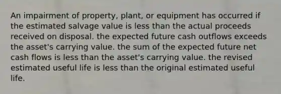 An impairment of property, plant, or equipment has occurred if the estimated salvage value is less than the actual proceeds received on disposal. the expected future cash outflows exceeds the asset's carrying value. the sum of the expected future net cash flows is less than the asset's carrying value. the revised estimated useful life is less than the original estimated useful life.