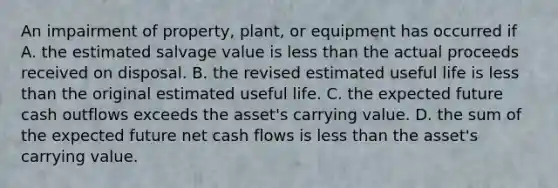 An impairment of property, plant, or equipment has occurred if A. the estimated salvage value is less than the actual proceeds received on disposal. B. the revised estimated useful life is less than the original estimated useful life. C. the expected future cash outflows exceeds the asset's carrying value. D. the sum of the expected future net cash flows is less than the asset's carrying value.