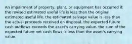 An impairment of property, plant, or equipment has occurred if: the revised estimated useful life is less than the original estimated useful life. the estimated salvage value is less than the actual proceeds received on disposal. the expected future cash outflows exceeds the asset's carrying value. the sum of the expected future net cash flows is less than the asset's carrying value.