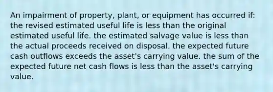 An impairment of property, plant, or equipment has occurred if: the revised estimated useful life is <a href='https://www.questionai.com/knowledge/k7BtlYpAMX-less-than' class='anchor-knowledge'>less than</a> the original estimated useful life. the estimated salvage value is less than the actual proceeds received on disposal. the expected future cash outflows exceeds the asset's carrying value. the sum of the expected future net cash flows is less than the asset's carrying value.