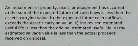 An impairment of property, plant, or equipment has occurred if a) the sum of the expected future net cash flows is less than the asset's carrying value. b) the expected future cash outflows exceeds the asset's carrying value. c) the revised estimated useful life is less than the original estimated useful life. d) the estimated salvage value is less than the actual proceeds received on disposal.