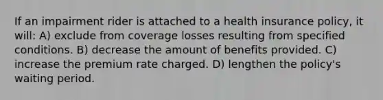 If an impairment rider is attached to a health insurance policy, it will: A) exclude from coverage losses resulting from specified conditions. B) decrease the amount of benefits provided. C) increase the premium rate charged. D) lengthen the policy's waiting period.