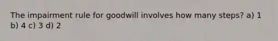 The impairment rule for goodwill involves how many steps? a) 1 b) 4 c) 3 d) 2