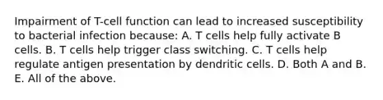 Impairment of T-cell function can lead to increased susceptibility to bacterial infection because: A. T cells help fully activate B cells. B. T cells help trigger class switching. C. T cells help regulate antigen presentation by dendritic cells. D. Both A and B. E. All of the above.