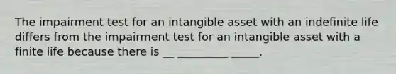 The impairment test for an intangible asset with an indefinite life differs from the impairment test for an intangible asset with a finite life because there is __ _________ _____.