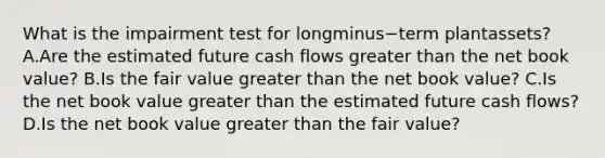 What is the impairment test for longminus−term plant​assets? A.Are the estimated future cash flows greater than the net book​ value? B.Is the fair value greater than the net book​ value? C.Is the net book value greater than the estimated future cash​ flows? D.Is the net book value greater than the fair​ value?