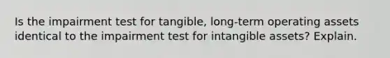 Is the impairment test for​ tangible, long-term operating assets identical to the impairment test for intangible​ assets? Explain.