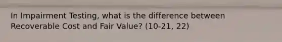 In Impairment Testing, what is the difference between Recoverable Cost and Fair Value? (10-21, 22)